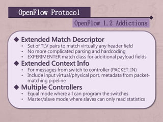 OpenFlow Protocol
OpenFlow 1.2 Addictions
 Extended Match Descriptor
• Set of TLV pairs to match virtually any header field
• No more complicated parsing and hardcoding
• EXPERIMENTER match class for additional payload fields
 Extended Context Info
• For messages from switch to controller (PACKET_IN)
• Include input virtual/physical port, metadata from packet-
matching pipeline
 Multiple Controllers
• Equal mode where all can program the switches
• Master/slave mode where slaves can only read statistics
 