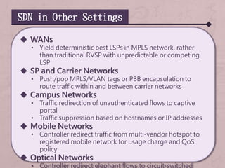 SDN in Other Settings
 WANs
• Yield deterministic best LSPs in MPLS network, rather
than traditional RVSP with unpredictable or competing
LSP
 SP and Carrier Networks
• Push/pop MPLS/VLAN tags or PBB encapsulation to
route traffic within and between carrier networks
 Campus Networks
• Traffic redirection of unauthenticated flows to captive
portal
• Traffic suppression based on hostnames or IP addresses
 Mobile Networks
• Controller redirect traffic from multi-vendor hotspot to
registered mobile network for usage charge and QoS
policy
 Optical Networks
• Controller redirect elephant flows to circuit-switched
 
