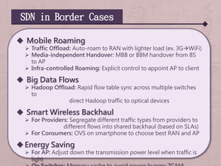 SDN in Border Cases
 Mobile Roaming
 Traffic Offload: Auto-roam to RAN with lighter load (ex. 3GWiFi)
 Media-independent Handover: MBB or BBM handover from BS
to AP
 Infra-controlled Roaming: Explicit control to appoint AP to client
 Big Data Flows
 Hadoop Offload: Rapid flow table sync across multiple switches
to
direct Hadoop traffic to optical devices
 Smart Wireless Backhaul
 For Providers: Segregate different traffic types from providers to
different flows into shared backhaul (based on SLAs)
 For Consumers: OVS on smartphone to choose best RAN and AP
Energy Saving
 For AP: Adjust down the transmission power level when traffic is
light
 