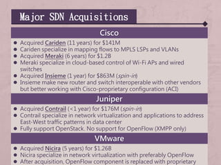 Major SDN Acquisitions
Cisco
 Acquired Cariden (11 years) for $141M
 Cariden specialize in mapping flows to MPLS LSPs and VLANs
 Acquired Meraki (6 years) for $1.2B
 Meraki specialize in cloud-based control of Wi-Fi APs and wired
switches
 Acquired Insieme (1 year) for $863M (spin-in)
 Insieme make new router and switch interoperable with other vendors
but better working with Cisco-proprietary configuration (ACI)
Juniper
 Acquired Contrail (<1 year) for $176M (spin-in)
 Contrail specialize in network virtualization and applications to address
East-West traffic patterns in data center
 Fully support OpenStack. No support for OpenFlow (XMPP only)
VMware
 Acquired Nicira (5 years) for $1.26B
 Nicira specialize in network virtualization with preferably OpenFlow
 After acquisition, OpenFlow component is replaced with proprietary
 