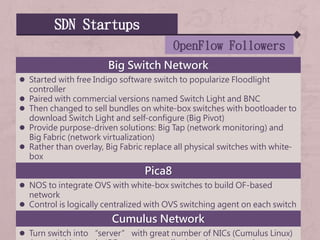 SDN Startups
OpenFlow Followers
Big Switch Network
 Started with free Indigo software switch to popularize Floodlight
controller
 Paired with commercial versions named Switch Light and BNC
 Then changed to sell bundles on white-box switches with bootloader to
download Switch Light and self-configure (Big Pivot)
 Provide purpose-driven solutions: Big Tap (network monitoring) and
Big Fabric (network virtualization)
 Rather than overlay, Big Fabric replace all physical switches with white-
box
Pica8
 NOS to integrate OVS with white-box switches to build OF-based
network
 Control is logically centralized with OVS switching agent on each switch
Cumulus Network
 Turn switch into “server” with great number of NICs (Cumulus Linux)
 
