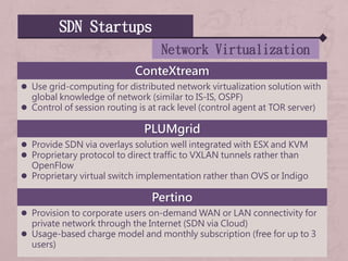 SDN Startups
Network Virtualization
ConteXtream
 Use grid-computing for distributed network virtualization solution with
global knowledge of network (similar to IS-IS, OSPF)
 Control of session routing is at rack level (control agent at TOR server)
PLUMgrid
 Provide SDN via overlays solution well integrated with ESX and KVM
 Proprietary protocol to direct traffic to VXLAN tunnels rather than
OpenFlow
 Proprietary virtual switch implementation rather than OVS or Indigo
Pertino
 Provision to corporate users on-demand WAN or LAN connectivity for
private network through the Internet (SDN via Cloud)
 Usage-based charge model and monthly subscription (free for up to 3
users)
 