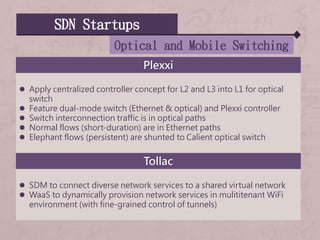 SDN Startups
Optical and Mobile Switching
Plexxi
 Apply centralized controller concept for L2 and L3 into L1 for optical
switch
 Feature dual-mode switch (Ethernet & optical) and Plexxi controller
 Switch interconnection traffic is in optical paths
 Normal flows (short-duration) are in Ethernet paths
 Elephant flows (persistent) are shunted to Calient optical switch
Tollac
 SDM to connect diverse network services to a shared virtual network
 WaaS to dynamically provision network services in mulititenant WiFi
environment (with fine-grained control of tunnels)
 