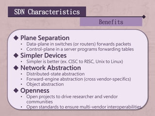 SDN Characteristics
Benefits
 Plane Separation
• Data-plane in switches (or routers) forwards packets
• Control-plane in a server programs forwarding tables
 Simpler Devices
• Simpler is better (ex. CISC to RISC, Unix to Linux)
 Network Abstraction
• Distributed-state abstraction
• Forward-engine abstraction (cross vendor-specifics)
• Object abstraction
 Openness
• Open projects to drive researcher and vendor
communities
• Open standards to ensure multi-vendor interoperabilities
 