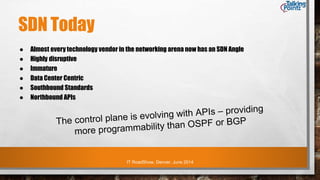 IT RoadShow, Denver, June 2014
SDN Today
● Almost every technology vendor in the networking arena now has an SDN Angle
● Highly disruptive
● Immature
● Data Center Centric
● Southbound Standards
● Northbound APIs
 
