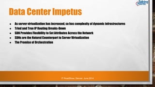 IT RoadShow, Denver, June 2014
Data Center Impetus
● As server virtualization has increased, so has complexity of dynamic infrastructures
● Tried and True IP Routing Breaks-Down
● SDN Provides Flexibility to Set Attributes Across the Network
● SDNs are the Natural Counterpart to Server Virtualization
● The Promise of Orchestration
 