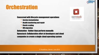 IT RoadShow, Denver, June 2014
Orchestration
Concerned with lifecycle management operations
• Service instantiation
• Health monitoring and repair
• Elastic scaling
• VM migration
Automation - Rather than perform manually
Openstack: Collaborative effort of developers and cloud
companies to create a single cloud operating system
 