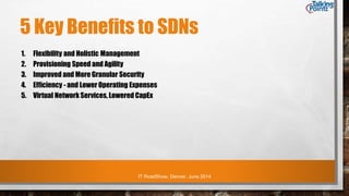 IT RoadShow, Denver, June 2014
5 Key Benefits to SDNs
1. Flexibility and Holistic Management
2. Provisioning Speed and Agility
3. Improved and More Granular Security
4. Efficiency - and Lower Operating Expenses
5. Virtual Network Services, Lowered CapEx
 