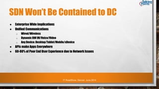 IT RoadShow, Denver, June 2014
SDN Won’t Be Contained to DC
● Enterprise Wide Implications
● Unified Communications
o Wired/Wireless
o DynamicBW IM/Voice/Video
o Any Device: Desktop/Tablet/Mobile/xDevice
● APIs make Apps Everywhere
● 60-80% of Poor End User Experience due to Network Issues
 