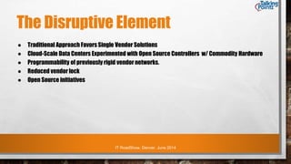IT RoadShow, Denver, June 2014
The Disruptive Element
● Traditional Approach Favors Single Vendor Solutions
● Cloud-Scale Data Centers Experimented with Open Source Controllers w/ Commodity Hardware
● Programmability of previously rigid vendor networks.
● Reduced vendor lock
● Open Source initiatives
 