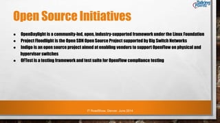 IT RoadShow, Denver, June 2014
Open Source Initiatives
● OpenDaylight is a community-led, open, industry-supported framework under the Linux Foundation
● Project Floodlight is the Open SDN Open Source Project supported by Big Switch Networks
● Indigo is an open source project aimed at enabling vendors to support OpenFlow on physical and
hypervisor switches
● OFTest is a testing framework and test suite for OpenFlow compliance testing
 