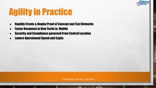 IT RoadShow, Denver, June 2014
Agility in Practice
● Rapidly Create & Deploy Proof of Concept and Test Networks
● Faster Response to New Techs ie. Mobile
● Security and Compliance governed From Central Location
● Lowers Operational Spend and CapEx
 