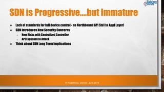 IT RoadShow, Denver, June 2014
SDN is Progressive….but Immature
● Lack of standards for full device control - no Northbound API Std (to Appl Layer)
● SDN Introduces New Security Concerns
o New Risks with Centralized Controller
o API Exposure to Attack
● Think about SDN Long Term Implications
 