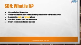 IT RoadShow, Denver, June 2014
SDN: What is It?
● Software Defined Networking
● Commercialized from work done at Berkeley and Stanford Universities (2008)
● Decouples the logic and forward planes
● Centralizes network state and intelligence
● Network becomes an abstract resource
 