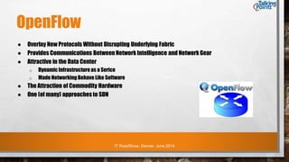 IT RoadShow, Denver, June 2014
OpenFlow
● Overlay New Protocols Without Disrupting Underlying Fabric
● Provides Communications Between Network Intelligence and Network Gear
● Attractive in the Data Center
o DynamicInfrastructure as a Serice
o Made Networking Behave Like Software
● The Attraction of Commodity Hardware
● One (of many) approachesto SDN
 