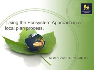 Using the Ecosystem Approach in a 
local plan process. 
Alister Scott BA PhD MRTPI 
 
