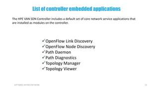 19SOFTWARE DEFINED NETWORK
OpenFlow Link Discovery
OpenFlow Node Discovery
Path Daemon
Path Diagnostics
Topology Manager
Topology Viewer
The HPE VAN SDN Controller includes a default set of core network service applications that
are installed as modules on the controller.
List of controller embedded applications
 