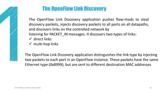 20SOFTWARE DEFINED NETWORK
The OpenFlow Link Discovery application pushes flow-mods to steal
discovery packets, injects discovery packets to all ports on all datapaths,
and discovers links on the controlled network by
listening for PACKET_IN messages. It discovers two types of links:
 direct links
 multi-hop links
The OpenFlow Link Discovery
The OpenFlow Link Discovery application distinguishes the link type by injecting
two packets to each port in an OpenFlow instance. These packets have the same
Ethernet type (0x8999), but are sent to different destination MAC addresses
 