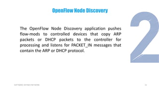 21SOFTWARE DEFINED NETWORK
The OpenFlow Node Discovery application pushes
flow-mods to controlled devices that copy ARP
packets or DHCP packets to the controller for
processing and listens for PACKET_IN messages that
contain the ARP or DHCP protocol.
OpenFlow Node Discovery
 