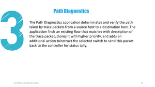 22SOFTWARE DEFINED NETWORK
The Path Diagnostics application determinates and verify the path
taken by trace packets from a source host to a destination host. The
application finds an existing flow that matches with description of
the trace packet, clones it with higher priority, and adds an
additional action toinstruct the selected switch to send this packet
back to the controller for status tally.
Path Diagnostics
 
