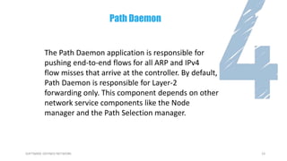 23SOFTWARE DEFINED NETWORK
The Path Daemon application is responsible for
pushing end-to-end flows for all ARP and IPv4
flow misses that arrive at the controller. By default,
Path Daemon is responsible for Layer-2
forwarding only. This component depends on other
network service components like the Node
manager and the Path Selection manager.
Path Daemon
 