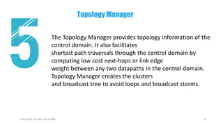 24SOFTWARE DEFINED NETWORK
The Topology Manager provides topology information of the
control domain. It also facilitates
shortest path traversals through the control domain by
computing low cost next-hops or link edge
weight between any two datapaths in the control domain.
Topology Manager creates the clusters
and broadcast tree to avoid loops and broadcast storms.
Topology Manager
 