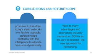 25SOFTWARE DEFINED NETWORK
CONCLUSIONS and FUTURE SCOPE
With its many
advantages and
astonishing industry
momentum, SDN is on
the way to become- the
new approach for
networking.
promises to transform
today’s static networks
into flexible ,scalable,
programmable
platforms with the
intelligence to allocate
resources dynamically.
 