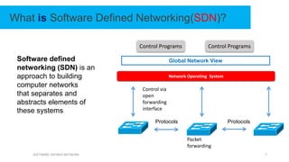 SOFTWARE DEFINED NETWORK 7
What is Software Defined Networking(SDN)?
Software defined
networking (SDN) is an
approach to building
computer networks
that separates and
abstracts elements of
these systems
Global Network View
Protocols Protocols
Control via
open
forwarding
interface
Network Operating System
Control Programs Control Programs
Packet
forwarding
 