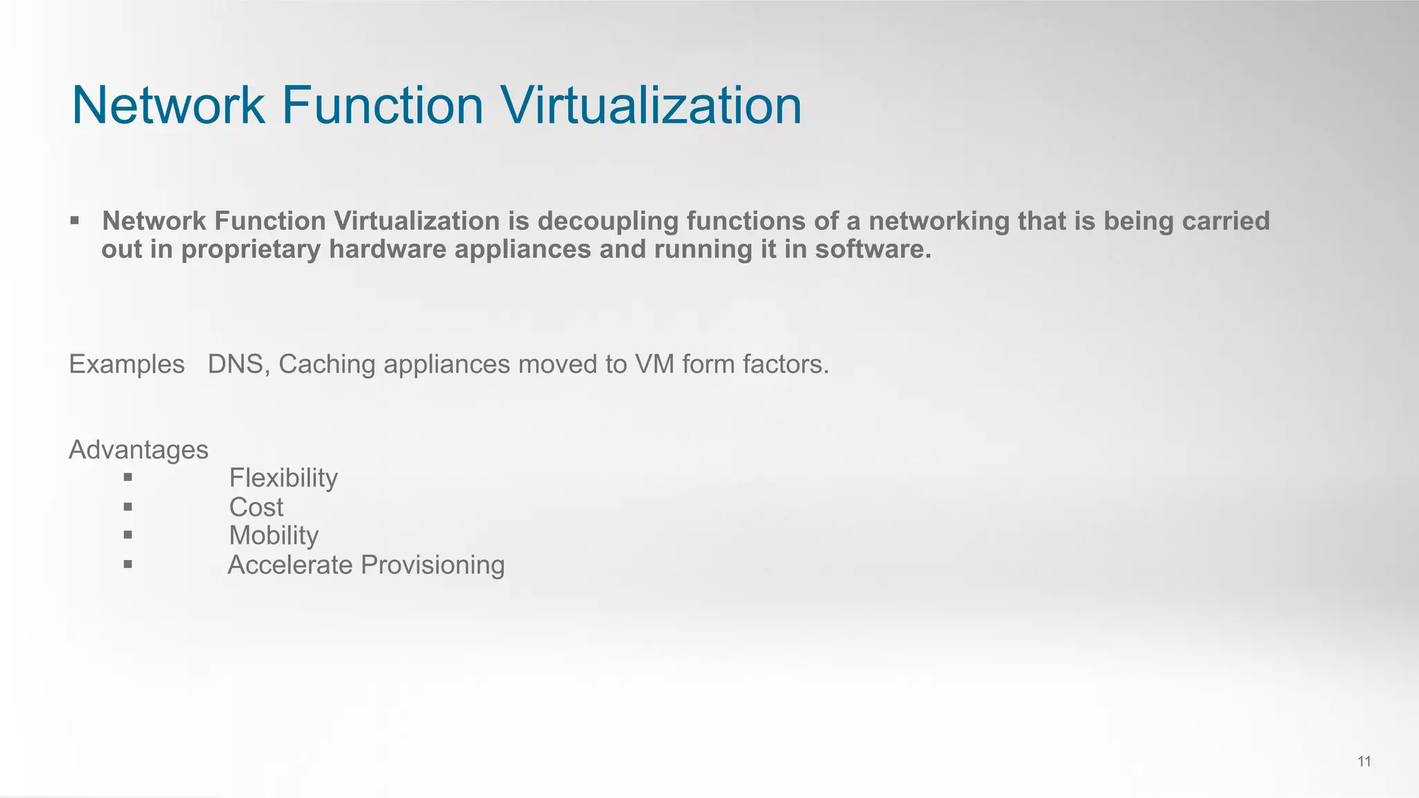 Network Function Virtualization
11
§  Network Function Virtualization is decoupling functions of a networking that is being carried
out in proprietary hardware appliances and running it in software.
Examples DNS, Caching appliances moved to VM form factors.
Advantages
§  Flexibility
§  Cost
§  Mobility
§  Accelerate Provisioning
 