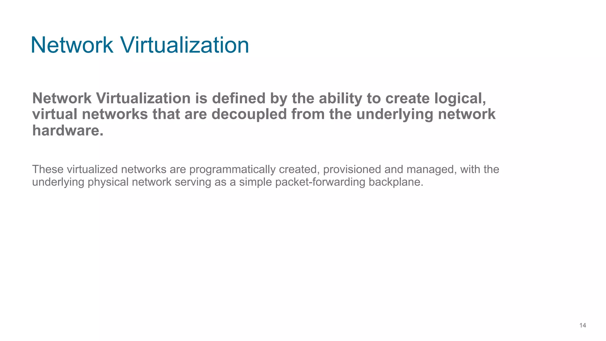 Network Virtualization
14
Network Virtualization is defined by the ability to create logical,
virtual networks that are decoupled from the underlying network
hardware.
These virtualized networks are programmatically created, provisioned and managed, with the
underlying physical network serving as a simple packet-forwarding backplane.
 