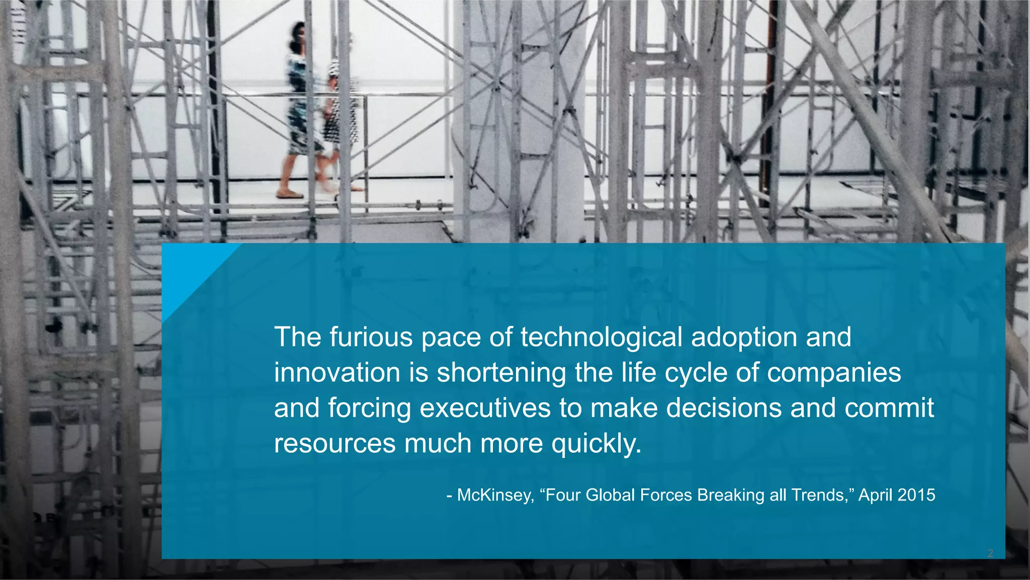 The furious pace of technological adoption and
innovation is shortening the life cycle of companies
and forcing executives to make decisions and commit
resources much more quickly.
- McKinsey, “Four Global Forces Breaking all Trends,” April 2015
2
 