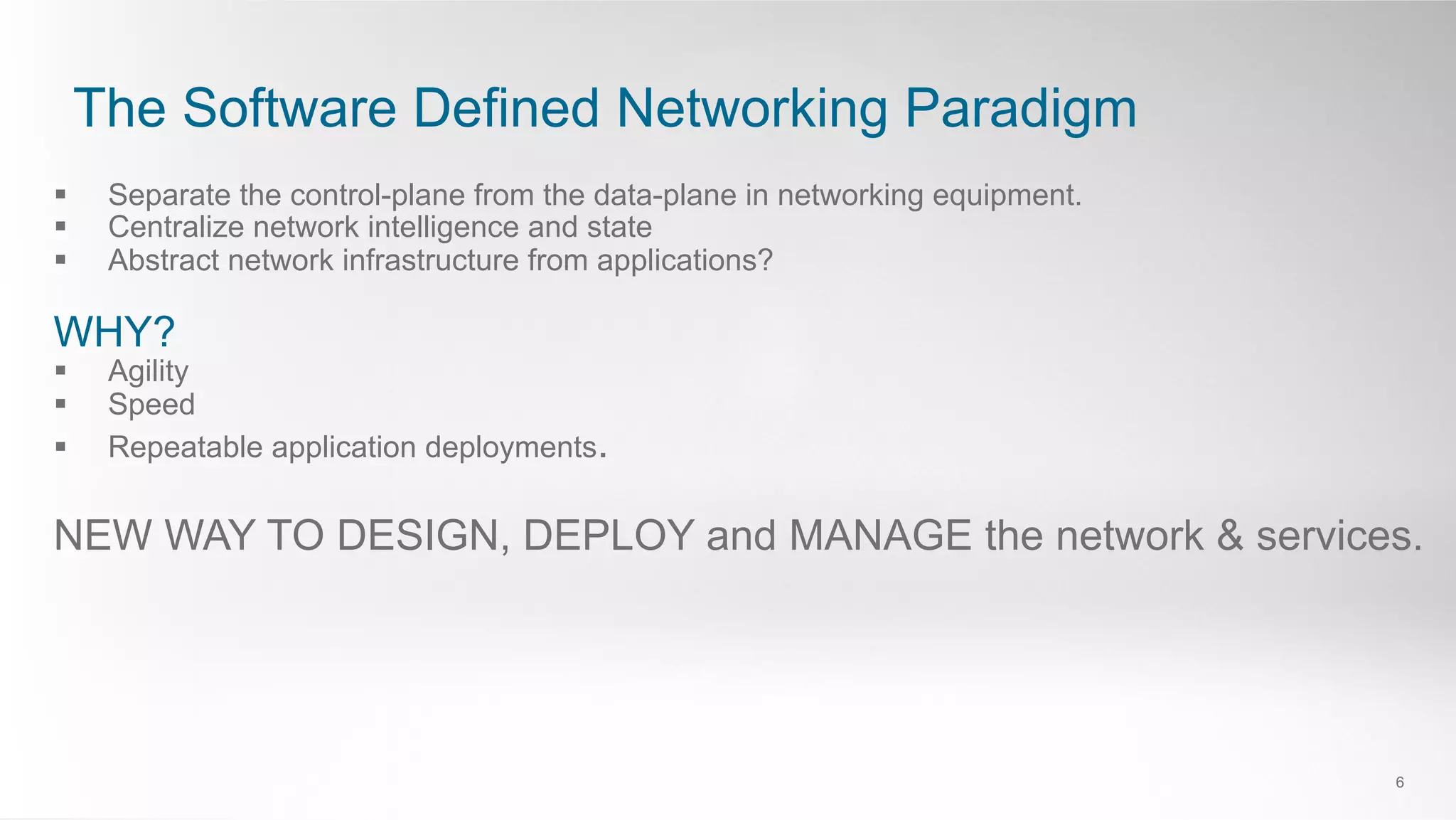 The Software Defined Networking Paradigm
6
§  Separate the control-plane from the data-plane in networking equipment.
§  Centralize network intelligence and state
§  Abstract network infrastructure from applications?
WHY?
§  Agility
§  Speed
§  Repeatable application deployments.
NEW WAY TO DESIGN, DEPLOY and MANAGE the network & services.
 
