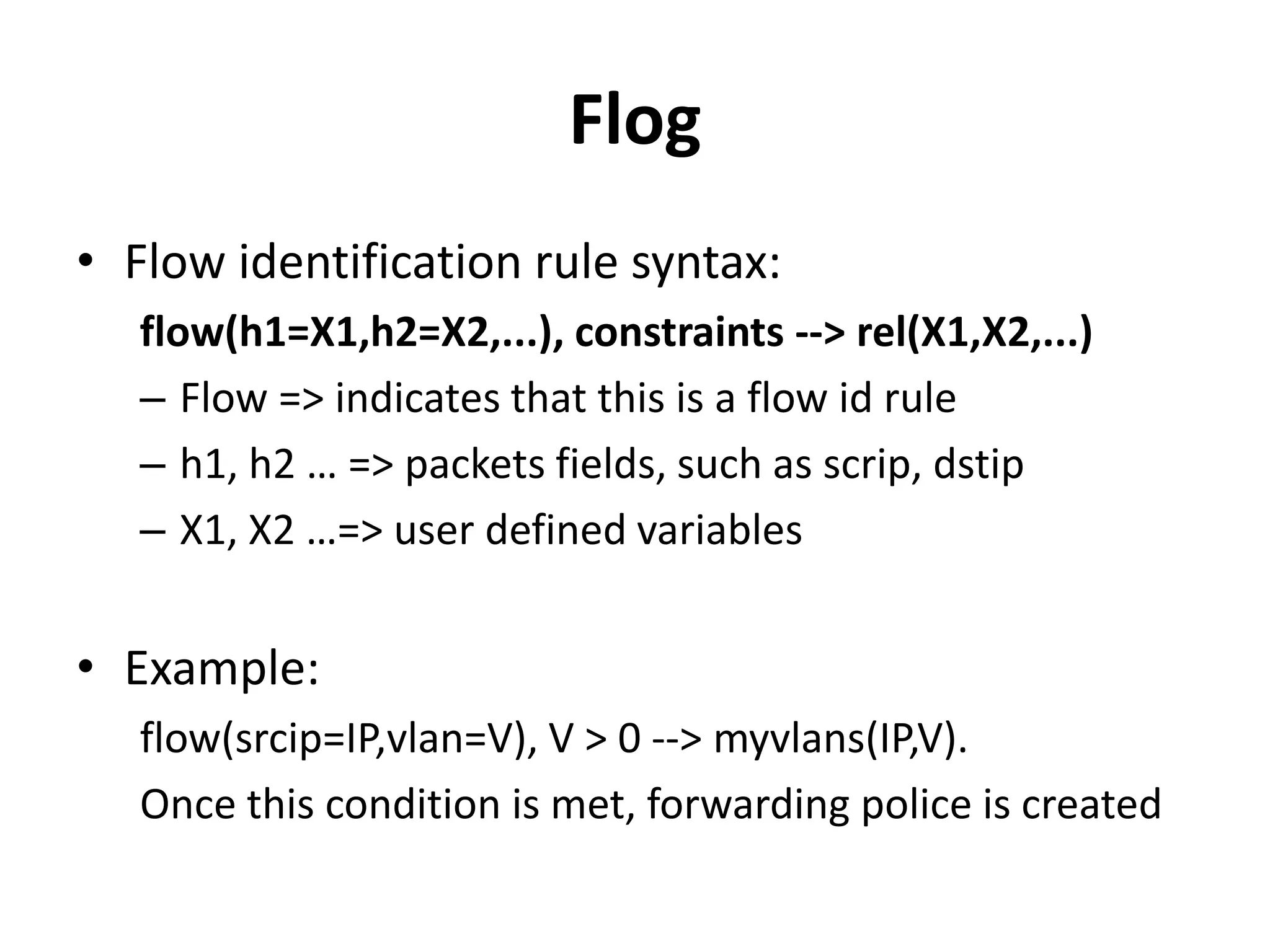 Flog
• Flow rule syntax example:
flow(srcip=IP,vlan=V), V > 0 --> myvlans(IP,V)
• When vlan tag is greater than 0, generate a
network event every time a packet with a new
srcip - vlan tag pair is detected
• When this event generated, the rest of the
logic program will be executed.
• The initial data for the logic program will
include the tuple myvlans(IP,V)
 