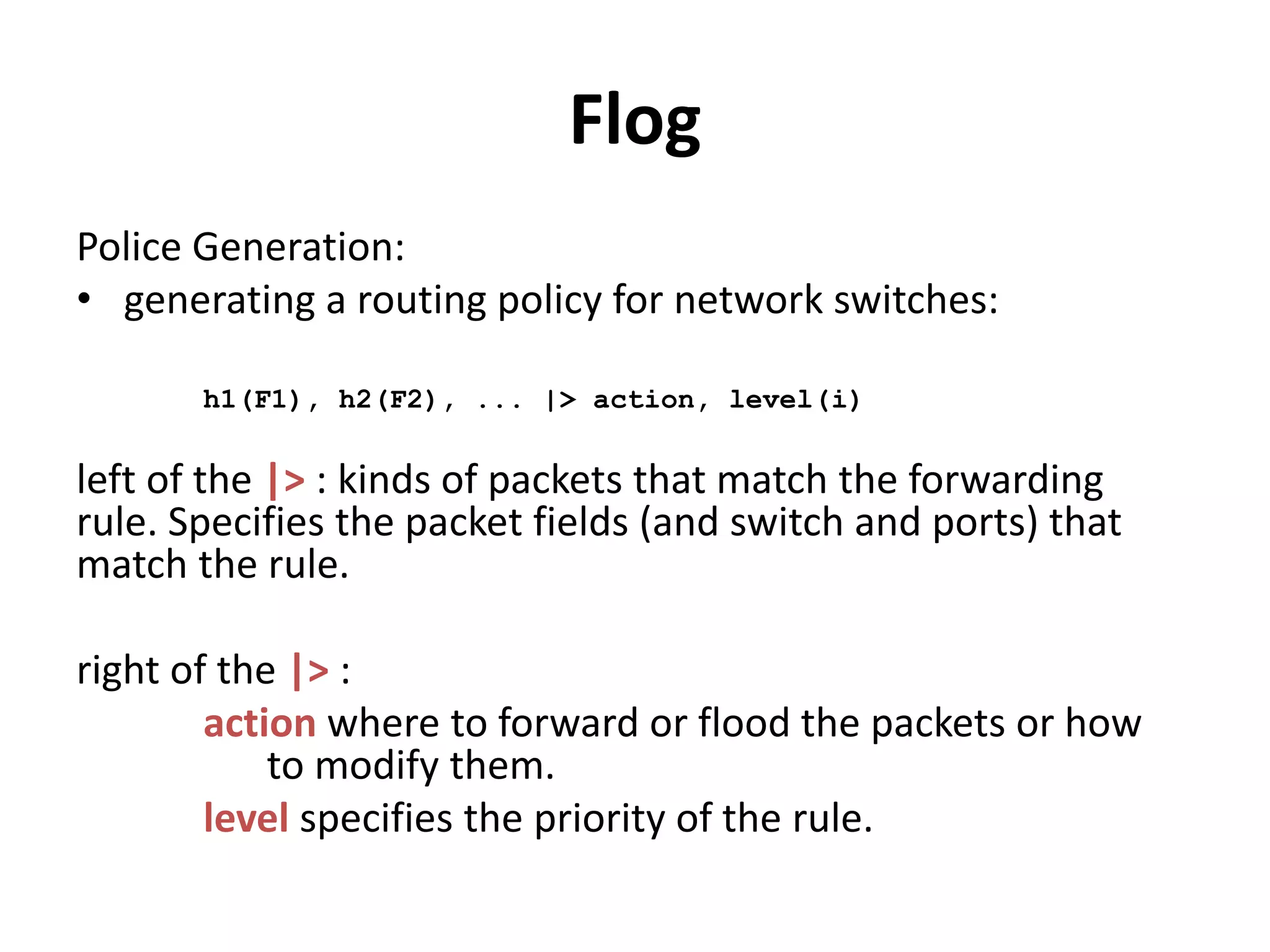 Flog
• Example:
# Network Events
flow(dstip=IP), inport=2 --> seen(IP)
# Information Processing
seen(IP) +-> allow(IP)
allow(IP) +-> allow(IP)
# Policy Generation
inport(2) |> fwd(1), level(0)
allow(IP) -->
srcip(IP), inport(1) |> fwd(2), level(0).
 