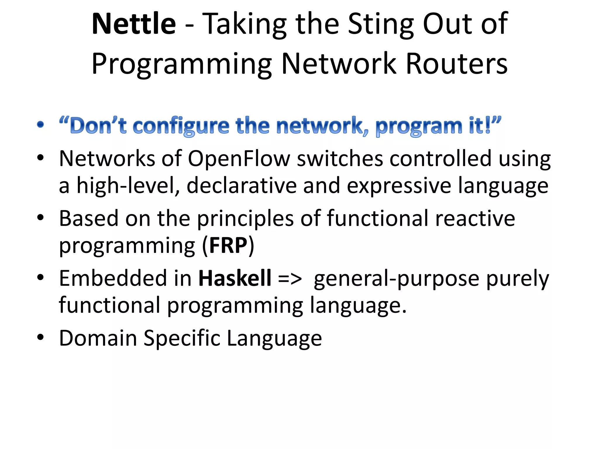 Nettle
• Layered architecture
Family of DSLs - each member
capturing a different network
abstraction
Haskell host language
OpenFlow switches
Nettle / OpenFlow lib
instantiation of the Functional Reactive
Programming
 