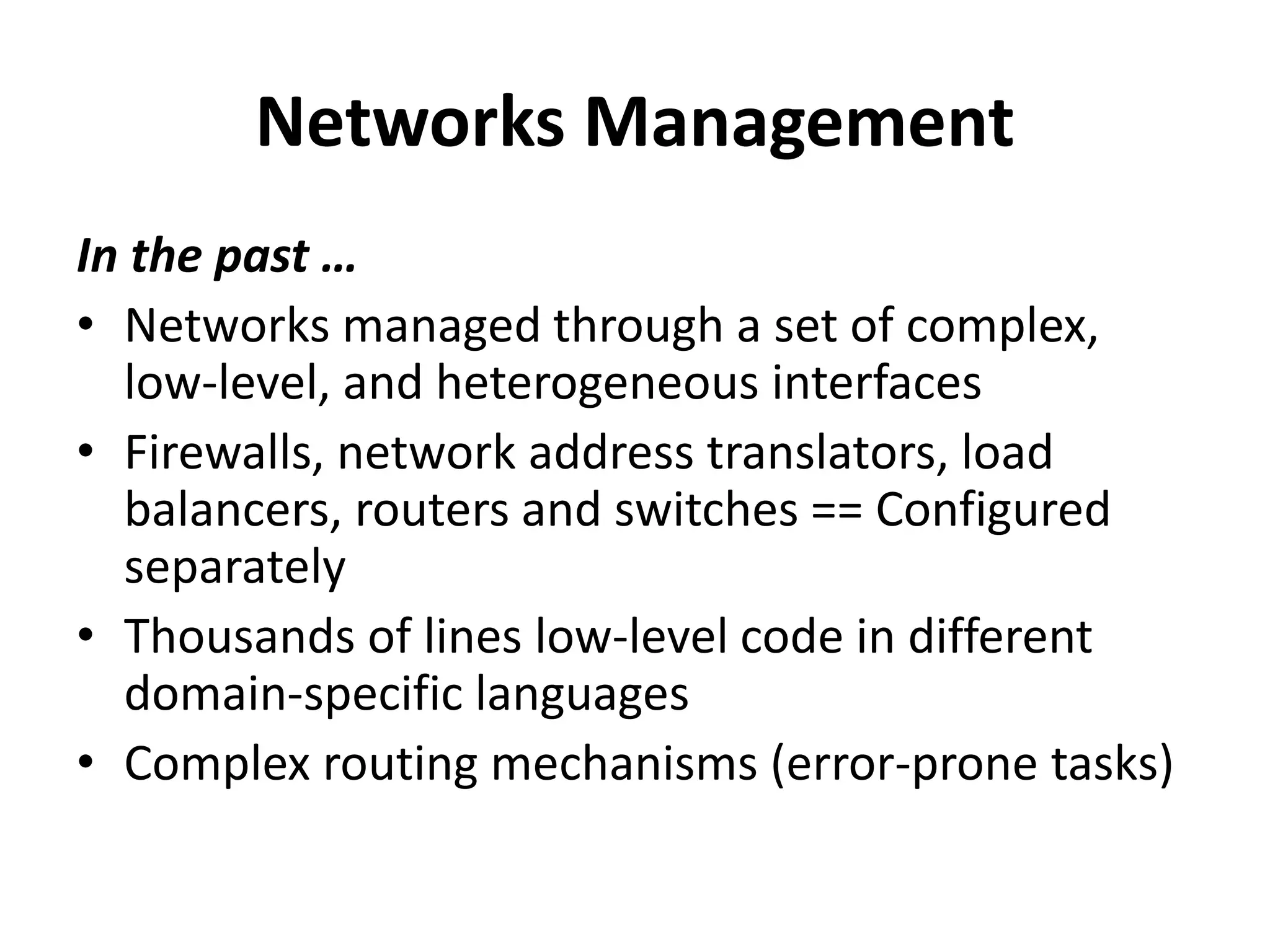 Networks Management
In the past …
• Networks managed through a set of complex,
low-level, and heterogeneous interfaces
• Firewalls + network address translators + load
balancers + routers + switches == Configured
separately
• Thousands of lines low-level code in different
domain-specific languages
• Complex routing mechanisms (error-prone tasks)
 