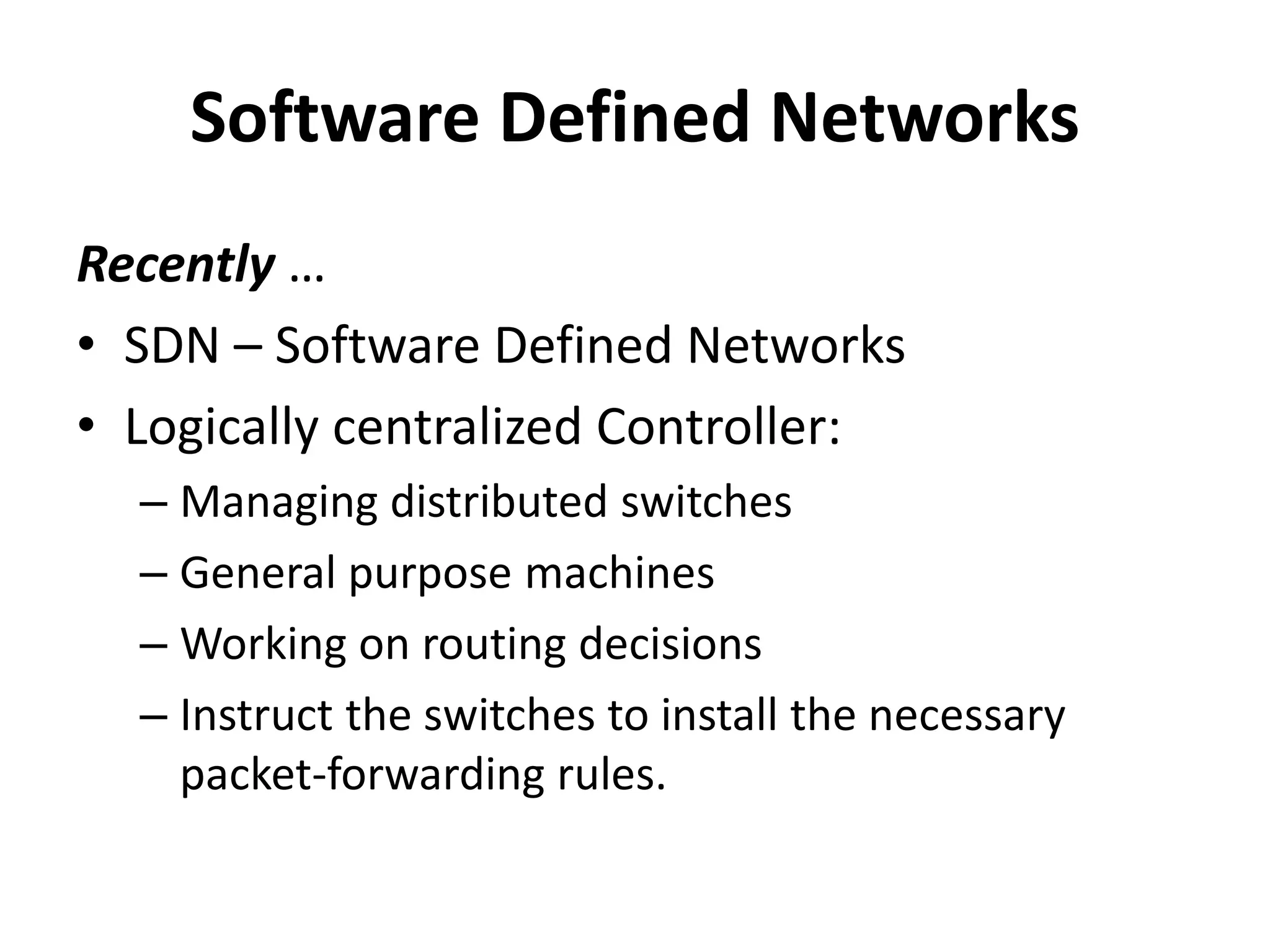 Software Defined Networks
Recently …
• SDN – Software Defined Networks
• Logically centralized Controller:
– Managing distributed switches
– General purpose machines
– Working on routing decisions
– Instruct the switches to install the necessary
packet-forwarding rules.
 