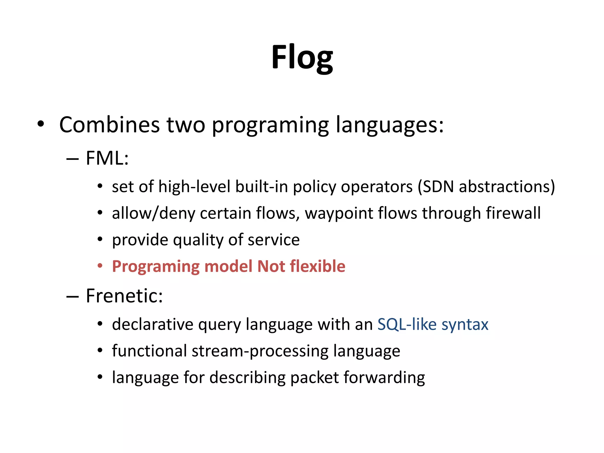 Flog
• Combines two programing languages:
– FML:
• set of high-level built-in policy operators (SDN abstractions)
• allow/deny certain flows
• provide quality of service
• Programing model Not flexible
– Frenetic:
• declarative query language - SQL-like syntax
• functional stream-processing language
• language for describing packet forwarding
 