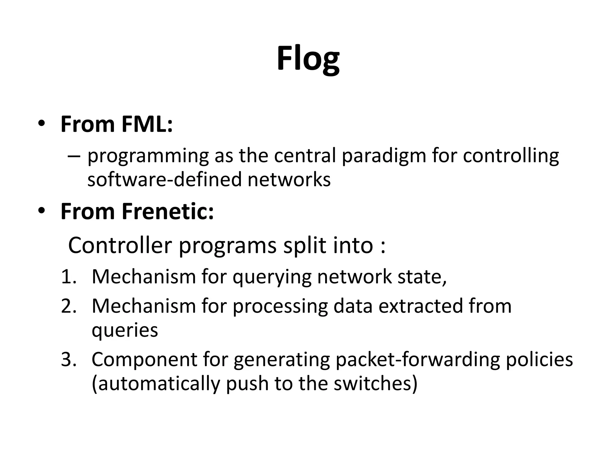 Flog
• From FML:
– Programming for controlling software-defined
networks
• From Frenetic:
Controller programs split into :
1. Mechanism for querying network state
2. Mechanism for processing data extracted from
queries
3. Component for generating packet-forwarding policies
(automatically push to the switches)
 