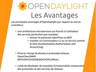 Les Avantages
Les principales avantages d’OpenDaylight par rapport au autres
contrôleur:
●
Une architecture microservices qui fournit à l’utilisateur
des services particuliers par exemple:

Activer le protocole OpenFlow ou BGP.

Installer un Commutateur L2 ou un service comme
le AAA (Authentication,Authorization and
Accounting).
●
Prise en charge de plusieurs protocoles telques
OpenFlow,SNMP
NETCONF,OVSDDB,BGP,PCEP,LISP,etc.
●
L’aide de déveloper de nouvelles fonctionnalités compronent
des protocoles et des services de réseaux. 3
 