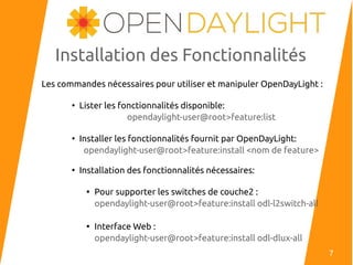 Installation des Fonctionnalités
Les commandes nécessaires pour utiliser et manipuler OpenDayLight :
●
Lister les fonctionnalités disponible:
opendaylight-user@root>feature:list
●
Installer les fonctionnalités fournit par OpenDayLight:
opendaylight-user@root>feature:install <nom de feature>
●
Installation des fonctionnalités nécessaires:

Pour supporter les switches de couche2 :
opendaylight-user@root>feature:install odl-l2switch-all

Interface Web :
opendaylight-user@root>feature:install odl-dlux-all
7
 