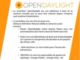 ●
Le contrôleur OpenDaylight est une platforme à base de la
machine virtuelle java et peut être exécuté depuis n'importe
quel système d'exploitation.
●
Le contrôleur est une mise en œuvre du
Software Definition Network (SDN) et utilise les outils
suivants:

Maven: OpenDaylight utilise Apache Maven pour une
automatisation plus facile à base de fichier pom.xml.

OSGi:C’est une bibliothèque de back-end d’OpenDaylight
car il permet le chargement des Bundles et les paquets
des fichiers JAR.

JAVA interfaces: Ce sont utilsés pour l’écoute des
événements.

RESTAPIs: Ce sont les responsables de gestion de
topologie , tracage d’hôtes , routage static , etc 2
 