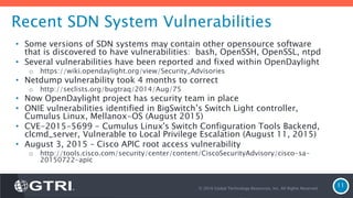 Recent SDN System Vulnerabilities
• Some versions of SDN systems may contain other opensource software
that is discovered to have vulnerabilities: bash, OpenSSH, OpenSSL, ntpd
• Several vulnerabilities have been reported and fixed within OpenDaylight
o https://wiki.opendaylight.org/view/Security_Advisories
• Netdump vulnerability took 4 months to correct
o http://seclists.org/bugtraq/2014/Aug/75
• Now OpenDaylight project has security team in place
• ONIE vulnerabilities identified in BigSwitch’s Switch Light controller,
Cumulus Linux, Mellanox-OS (August 2015)
• CVE-2015-5699 - Cumulus Linux's Switch Configuration Tools Backend,
clcmd_server, Vulnerable to Local Privilege Escalation (August 11, 2015)
• August 3, 2015 – Cisco APIC root access vulnerability
o http://tools.cisco.com/security/center/content/CiscoSecurityAdvisory/cisco-sa-
20150722-apic
© 2016 Global Technology Resources, Inc. All Rights Reserved.
11
 