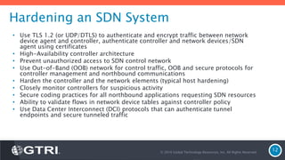 Hardening an SDN System
• Use TLS 1.2 (or UDP/DTLS) to authenticate and encrypt traffic between network
device agent and controller, authenticate controller and network devices/SDN
agent using certificates
• High-Availability controller architecture
• Prevent unauthorized access to SDN control network
• Use Out-of-Band (OOB) network for control traffic, OOB and secure protocols for
controller management and northbound communications
• Harden the controller and the network elements (typical host hardening)
• Closely monitor controllers for suspicious activity
• Secure coding practices for all northbound applications requesting SDN resources
• Ability to validate flows in network device tables against controller policy
• Use Data Center Interconnect (DCI) protocols that can authenticate tunnel
endpoints and secure tunneled traffic
© 2016 Global Technology Resources, Inc. All Rights Reserved.
12
 