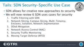 Tails: SDN Security-Specific Use Case
• SDN allows for creative new approaches to security
• We will now review 6 SDN uses cases for security
1. Traffic Filtering with SDN
2. Network Slicing, Campus Slicing, Multi-Tenancy,
Enclaves, Isolation, Network Segmentation
3. DDoS Mitigation
4. Network Access Control (NAC)
5. Security Traffic Monitoring
6. Moving Target Defense (MTD)
© 2016 Global Technology Resources, Inc. All Rights Reserved.
13
 