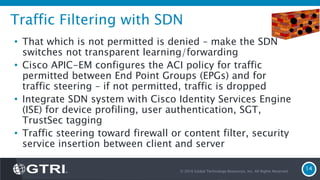 Traffic Filtering with SDN
• That which is not permitted is denied – make the SDN
switches not transparent learning/forwarding
• Cisco APIC-EM configures the ACI policy for traffic
permitted between End Point Groups (EPGs) and for
traffic steering – if not permitted, traffic is dropped
• Integrate SDN system with Cisco Identity Services Engine
(ISE) for device profiling, user authentication, SGT,
TrustSec tagging
• Traffic steering toward firewall or content filter, security
service insertion between client and server
© 2016 Global Technology Resources, Inc. All Rights Reserved.
14
 