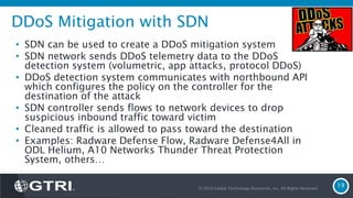 DDoS Mitigation with SDN
• SDN can be used to create a DDoS mitigation system
• SDN network sends DDoS telemetry data to the DDoS
detection system (volumetric, app attacks, protocol DDoS)
• DDoS detection system communicates with northbound API
which configures the policy on the controller for the
destination of the attack
• SDN controller sends flows to network devices to drop
suspicious inbound traffic toward victim
• Cleaned traffic is allowed to pass toward the destination
• Examples: Radware Defense Flow, Radware Defense4All in
ODL Helium, A10 Networks Thunder Threat Protection
System, others…
© 2016 Global Technology Resources, Inc. All Rights Reserved.
19
 
