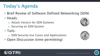 © 2016 Global Technology Resources, Inc. All Rights Reserved.
2
Today’s Agenda
• Brief Review of Software Defined Networking (SDN)
• Heads:
o Attack Vectors for SDN Systems
o Securing an SDN System
• Tails:
o SDN Security Use Cases and Applications
• Open Discussion (time permitting)
 