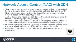 Network Access Control (NAC) with SDN
• SDN systems can prevent unauthorized access or isolate compromised
hosts to a quarantine network, Automated Malware Quarantine (AMQ)
• SDN systems can intervene in assigning addresses to nodes joining
network based on their security posture
• Authenticated end nodes are able to send/receive if they pass security
checks (AV running/updated, patched, …)
• End nodes can only send/receive with their assigned IP/MAC addresses
o Source Address Validation Improvements (SAVI) and First Hop Security (FHS)
• Or direct end-node traffic to Cisco Cloud Threat Defense system, detect
the issue, check with ISE, set SGT=BAD, to contain the traffic
• Examples: Cisco Cloud Threat Defense, HP VAN Sentinel Security
Application
© 2016 Global Technology Resources, Inc. All Rights Reserved.
21
 