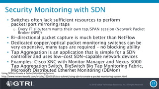 Security Monitoring with SDN
• Switches often lack sufficient resources to perform
packet/port mirroring/taps
o Every IT silo/team wants their own tap/SPAN session (Network Packet
Broker (NPB))
• Bi-directional packet capture is much better than NetFlow
• Dedicated copper/optical packet monitoring switches can be
very expensive, many taps are required – no blocking ability
• Tap Aggregation is an application that is simple for a SDN
controller and uses low-cost SDN-capable network devices
• Examples: Cisco XNC with Monitor Manager and Nexus 3000
Tap Aggregation Switch, BigSwitch Big Tap Monitoring Fabric,
Microsoft Distributed Ethernet Monitoring (DEMon)
© 2016 Global Technology Resources, Inc. All Rights Reserved.
23
Using SDN to Create a Packet Monitoring System
http://www.networkworld.com/article/2226003/cisco-subnet/using-sdn-to-create-a-packet-monitoring-system.html
 